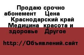 Продаю срочно абонемент  › Цена ­ 8 000 - Краснодарский край Медицина, красота и здоровье » Другое   